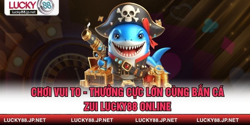 Chơi Vui To - Thưởng Cực Lớn Cùng Bắn Cá Zui LUCKY88 Online